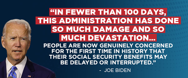 “In fewer than 100 days, this administration has done so much damage and so much devastation… People are now genuinely concerned for the first time in history that their Social Security benefits may be delayed or interrupted.” - Joe Biden
