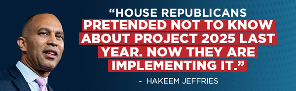 “House Republicans pretended not to know about Project 2025 last year. Now they are implementing it.” - Hakeem Jeffries